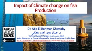 Impact of Climate change on fish
Production
Dr. Abd El Rahman Khattaby
‫د‬
.
‫خطابى‬ ‫أحمد‬ ‫عبدالرحمن‬
Technical Support Manager at Aller Aqua Egypt
Senior Researcher at Central Laboratory for Aquaculture Research, ARC, Egypt
+201009016959 | a.a.khattaby@gmail.com | WhatsApp: +201009016959
 