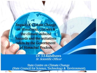 Impact of Climate Change
on Himalayan Glaciers &
the climate induced
hazards and the initiatives
taken by the Government
of Himachal Pradesh
Dr. S.S.Randhawa
Sr. Scientific Officer
State Centre on Climate Change
(State Council for Science, Technology & Environment)
.
 