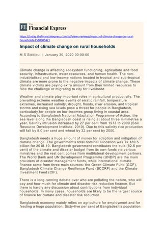 https://today.thefinancialexpress.com.bd/views-reviews/impact-of-climate-change-on-rural-
households-1580305471
Impact of climate change on rural households
M S Siddiqui | January 30, 2020 00:00:00
Climate change is affecting ecosystem functioning, agriculture and food
security, infrastructure, water resources, and human health. The non-
industrialised and low-income nations located in tropical and sub-tropical
climate are more prone to the negative impacts of climate change. These
climate victims are paying extra amount from their limited resources to
face the challenge or migrating to city for livelihood.
Weather and climate play important roles in agricultural productivity. The
prevailing extreme weather events of erratic rainfall, temperature
extremes, increased salinity, drought, floods, river erosion, and tropical
storms and rising sea levels pose a threat for people in Bangladesh,
particularly for people on low-incomes group living in coastal area.
According to Bangladesh National Adaptation Programme of Action, the
sea level along the Bangladesh coast is rising at about three millimetres a
year. Salinity intrusion increased by 27 per cent from 1973 to 2009 (Soil
Resource Development Institute, 2010). Due to this salinity rice production
will fall by 8.0 per cent and wheat by 32 per cent by 2050.
Bangladesh needs a huge amount of money for adaption and mitigation of
climate change. The government's total nominal allocation was Tk 189.5
billion for 2018-19. Bangladesh government contributes the bulk (82.5 per
cent) of the climate and disaster budget from its own funds via various
ministries and the rest cent comes from multilateral development partners.
The World Bank and UN Development Programme (UNDP) are the main
providers of disaster management funds, while international climate
finance came from three main sources: the Green Climate Fund (GCF),
Bangladesh Climate Change Resilience Fund (BCCRF) and the Climate
Investment Fund (CIF).
There is a long-running debate over who are polluting the nature, who will
pay and how much for climate and disaster risk reduction finance. But
there is hardly any discussion about contributions from individual
households. In many cases, households are likely to be the largest source
of finance for climate and disaster risk reduction.
Bangladesh economy mainly relies on agriculture for employment and for
feeding a huge population. Sixty-five per cent of Bangladesh's population
 