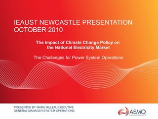 IEAUST NEWCASTLE PRESENTATION  OCTOBER 2010 The Impact of Climate Change Policy on  the National Electricity Market The Challenges for Power System Operations PRESENTED BY MARK MILLER, EXECUTIVE GENERAL MANAGER SYSTEM OPERATIONS 