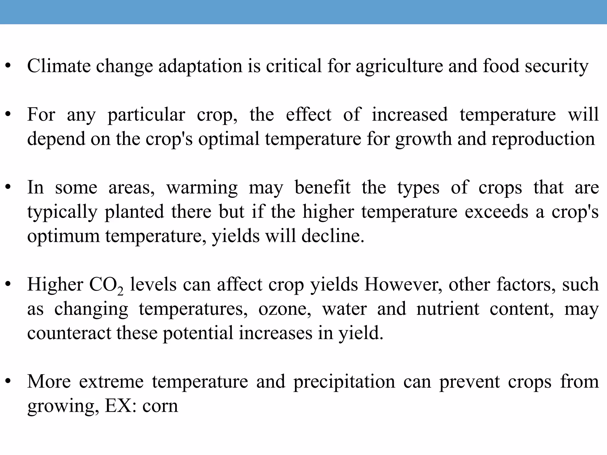 • Climate change adaptation is critical for agriculture and food security
• For any particular crop, the effect of increased temperature will
depend on the crop's optimal temperature for growth and reproduction
• In some areas, warming may benefit the types of crops that are
typically planted there but if the higher temperature exceeds a crop's
optimum temperature, yields will decline.
• Higher CO2 levels can affect crop yields However, other factors, such
as changing temperatures, ozone, water and nutrient content, may
counteract these potential increases in yield.
• More extreme temperature and precipitation can prevent crops from
growing, EX: corn
 