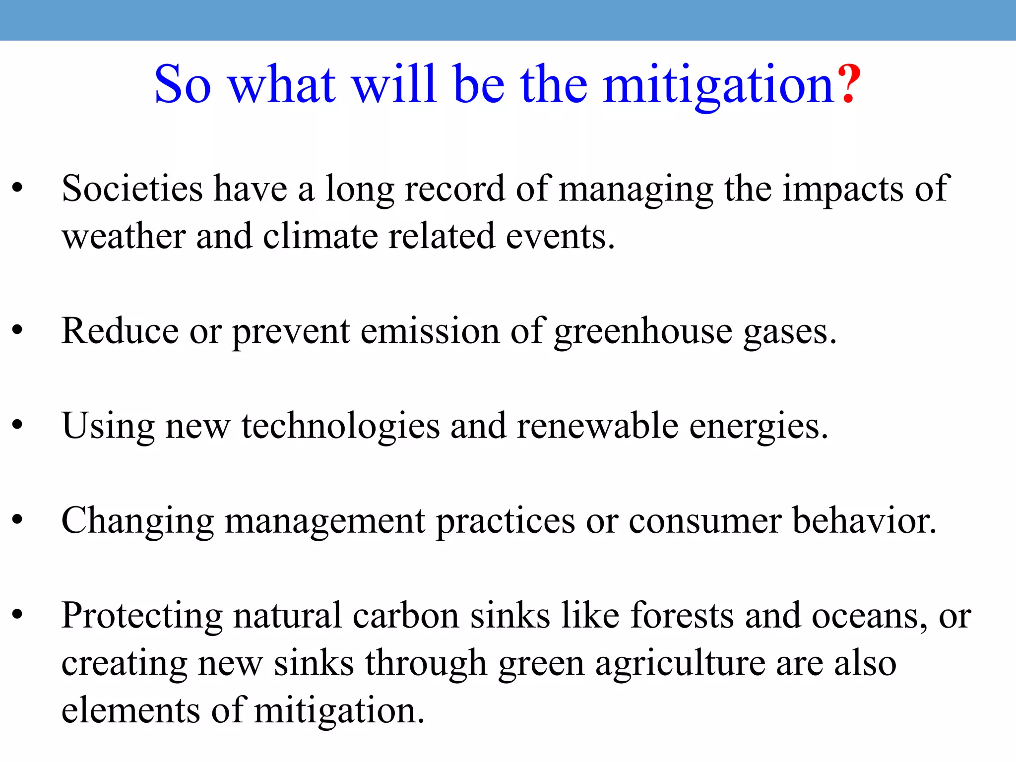 So what will be the mitigation?
• Societies have a long record of managing the impacts of
weather and climate related events.
• Reduce or prevent emission of greenhouse gases.
• Using new technologies and renewable energies.
• Changing management practices or consumer behavior.
• Protecting natural carbon sinks like forests and oceans, or
creating new sinks through green agriculture are also
elements of mitigation.
 