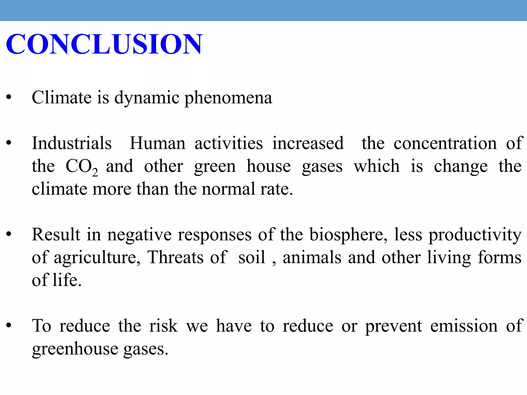 CONCLUSION
• Climate is dynamic phenomena
• Industrials Human activities increased the concentration of
the CO2 and other green house gases which is change the
climate more than the normal rate.
• Result in negative responses of the biosphere, less productivity
of agriculture, Threats of soil , animals and other living forms
of life.
• To reduce the risk we have to reduce or prevent emission of
greenhouse gases.
 