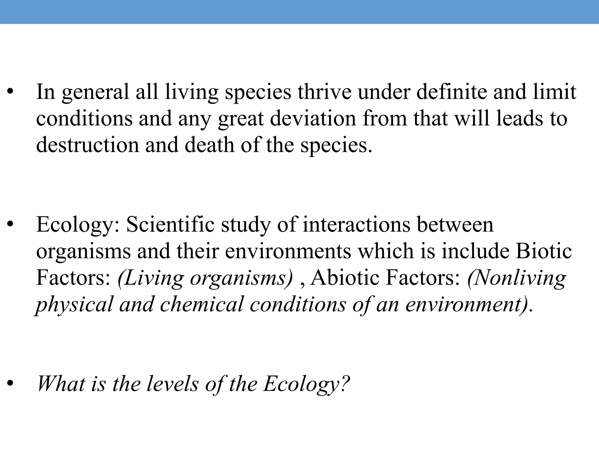 • In general all living species thrive under definite and limit
conditions and any great deviation from that will leads to
destruction and death of the species.
• Ecology: Scientific study of interactions between
organisms and their environments which is include Biotic
Factors: (Living organisms) , Abiotic Factors: (Nonliving
physical and chemical conditions of an environment).
• What is the levels of the Ecology?
 