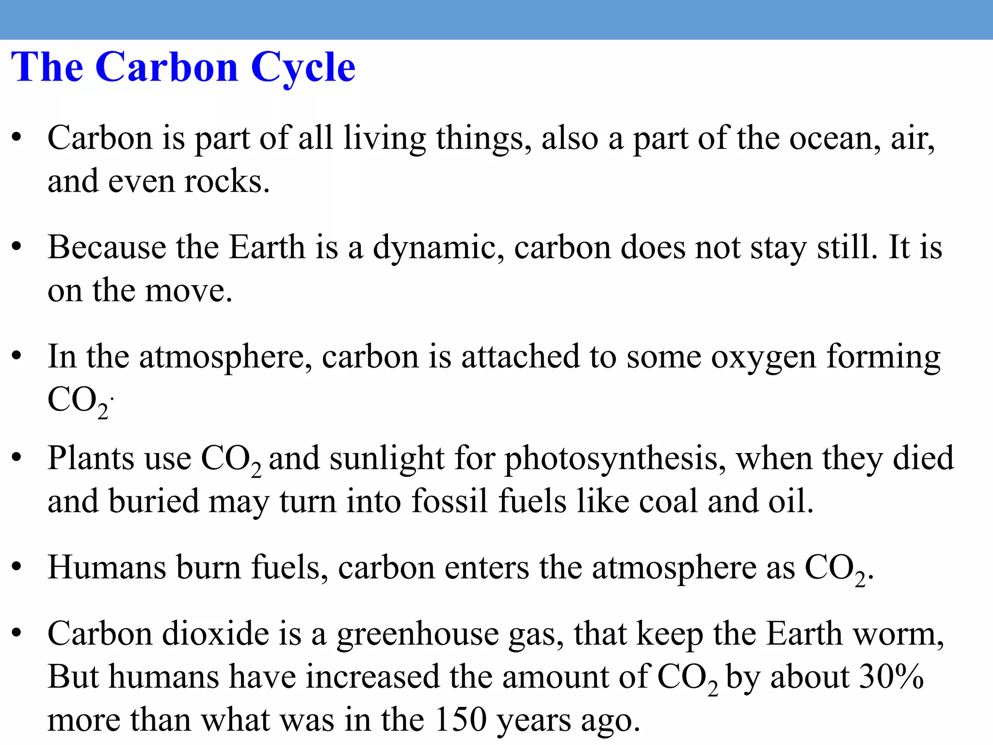 The Carbon Cycle
• Carbon is part of all living things, also a part of the ocean, air,
and even rocks.
• Because the Earth is a dynamic, carbon does not stay still. It is
on the move.
• In the atmosphere, carbon is attached to some oxygen forming
CO2
.
• Plants use CO2 and sunlight for photosynthesis, when they died
and buried may turn into fossil fuels like coal and oil.
• Humans burn fuels, carbon enters the atmosphere as CO2.
• Carbon dioxide is a greenhouse gas, that keep the Earth worm,
But humans have increased the amount of CO2 by about 30%
more than what was in the 150 years ago.
 
