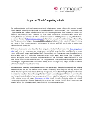 Impact of Cloud Computing in India


Did you know that the total cloud computing market in India is pegged at $110 million and is expected to reach
figures of $1,084 million by 2015? An article by Zinnov Management Consulting, titled “Cloud Computing in India:
Opportunities & Way Forward,” explains that in the cloud computing market in India, Software-as-a-Service has
witnessed the most rapid uptake until now. The study further adds that “as components of the overall cloud
market, Software-as-a-service (SaaS) in India is likely to reach a mark of US$ 650 million by 2015, while Platform-
as-a-service (PaaS) and Infrastructure-as-a-service (IaaS) markets cumulatively would touch $434 million each by
then.” In fact, sometime last year, Microsoft’s CEO Steve Ballmer had opined in the press that "India will not only
see a surge in cloud computing services but companies all over the world will look to India to support their
transition to cloud computing.''

With so much confidence being shown for cloud computing in India, the fact remains that cloud computing in
India is still in its very early stages and enterprises are yet to fully comprehend the actual benefits of private
clouds, public clouds or even IaaS, PaaS and SaaS. Although India has shown ample scope of cloud computing
services being used by IT enterprises, enterprises are still unsure about adopting the cloud. The Indian IT
industry, which grew from a $100 million industry to an industry that has crossed the $50 billion mark in 2010,
relies mostly on outsourced software work. The companies that have understood the changes that cloud
computing can bring to their core businesses have already started evolving to being not just providers of software
solutions but also software utility companies.

Indian enterprises are slowly growing aware that the cloud will be useful in terms of management and network
infrastructure and will also help optimize service models. Additionally cloud computing will help decrease the
effects of capital expenditures as the cloud will help manage costs. For cloud computing truly to prosper there is a
need to deploy a platform that can be as significant and large in scale as Google and Amazon are currently. Also
cloud computing providers do not have large data centers that are capable of large scale services. Issues that may
hinder building better and bigger data centers in India include irregular electricity supply and network
connectivity, among others. Also the bigger question of security also crops up. Yet with all such issues, there is a
slow but definite shift in interest towards cloud computing by most Indian enterprises.
 
