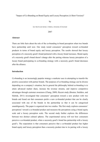 "Impact of Co-Branding on Brand Equity and Luxury Perception (A Short Version)"

                                                    by

                         Eun Hee Ko and James J. Kellaris, University of Cincinnati



                                                  2007

Abstract

There are little facts about the role of the co-branding in brand perception when two brands
have partnership until now. Our study tested consumers’ perception toward co-branded
products in terms of brand equity and luxury perception. The results showed that luxury
perception of a necessity good’s brand partnered with a luxury brand increases. Brand equity
of a necessity good’s brand doesn’t change after the pairing whereas luxury perception of a
luxury brand participating in co-branding strategy with a necessity good’s brand decreases
after the alliance.


Introduction


Co-branding is an increasingly popular strategy a marketer uses in attempting to transfer the
positive association with partner brands. The purposes of co-branding strategy can be diverse
depending on a company’s situation, but in general the philosophy behind co-branding is to
attain advanced market share, increase the revenue streams, and improve competitive
advantages through customer awareness (Chang, 2009). Recent study (Bouten, Snelders, and
Hultink, 2011) investigated that consumers’ perception toward a new product with two
brands and found out that consumers prefer a new co-branded product that can be clearly
associated with one of the brands in the partnership so that it can be categorized
unambiguously. The paper is organized into two studies. The first study explores consumers’
perceptions’ toward a co-branded product and measures the perceptions using a brand equity
scale and a luxury perception scale. The second study further explores the differences
between two distinct cultural spheres. The experimental survey will test how consumers
perceive a co-branded product, when a necessity good’s brand has partnership with a luxury
good’s. The expectation is that consumers perceive that a co-branded product has higher
brand equity and luxury perception than a necessity product due to its pairing with a luxury
 