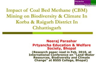 Impact of Coal Bed Methane (CBM) Mining on Biodiversity & Climate In Korba & Raigarh District In Chhattisgarh Neeraj Parashar Prtyancha Education & Welfare Society, Bhopal (Research paper read in Feb, 2010, at International Conference on “Land-Water Resources, Biodiversity and Climate Change” at BSSS College, Bhopal)   