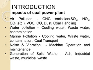 INTRODUCTION
• Air Pollution - GHG emission(SOx, NOx,
CO2,etc.), VOC, CO, Dust, Coal Handling
• Water pollution – Cooling water, Waste water,
contamination
• Marine Pollution - Cooling water, Waste water,
contamination, Coal Transport
• Noise & Vibration - Machine Operation and
maintenance
• Generation of Solid Waste – Ash, Industrial
waste, municipal waste
Impacts of coal power plant
 