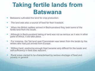Taking fertile lands from
Batswana
 Batswana cultivated the land for crop production.
 The land was also a source of food for their livestock.
 When the British settlers arrived in Bechuanaland they took some of the
fertile land from the locals.
 Although in Bechuanaland taking of land was not as serious as it was in other
parts of Africa, it did take place.
 For instance, the Tati land near Francistown was taken from the locals by the
whites who had just arrived from Europe.
 Without land, producing enough food became very difficult for the locals and
self-sufficiency in food was reduced.
 Rural areas started to be characterised by serious shortage of food and
poverty in general
 