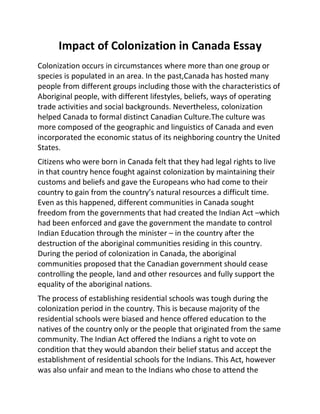 Impact of Colonization in Canada Essay
Colonization occurs in circumstances where more than one group or
species is populated in an area. In the past,Canada has hosted many
people from different groups including those with the characteristics of
Aboriginal people, with different lifestyles, beliefs, ways of operating
trade activities and social backgrounds. Nevertheless, colonization
helped Canada to formal distinct Canadian Culture.The culture was
more composed of the geographic and linguistics of Canada and even
incorporated the economic status of its neighboring country the United
States.
Citizens who were born in Canada felt that they had legal rights to live
in that country hence fought against colonization by maintaining their
customs and beliefs and gave the Europeans who had come to their
country to gain from the country’s natural resources a difficult time.
Even as this happened, different communities in Canada sought
freedom from the governments that had created the Indian Act –which
had been enforced and gave the government the mandate to control
Indian Education through the minister – in the country after the
destruction of the aboriginal communities residing in this country.
During the period of colonization in Canada, the aboriginal
communities proposed that the Canadian government should cease
controlling the people, land and other resources and fully support the
equality of the aboriginal nations.
The process of establishing residential schools was tough during the
colonization period in the country. This is because majority of the
residential schools were biased and hence offered education to the
natives of the country only or the people that originated from the same
community. The Indian Act offered the Indians a right to vote on
condition that they would abandon their belief status and accept the
establishment of residential schools for the Indians. This Act, however
was also unfair and mean to the Indians who chose to attend the
 