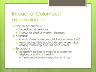 Impact of Columbus’ exploration on… Native Americans: Forced into slave labor Thousands died of Western diseases Africans: Atlantic slave trade brought African slaves to US Many young, able bodied Africans were taken leaving remaining Africans devestated Europeans: Europeans began to migrate in search of religious or political freedom. The largest voluntary migration in history 