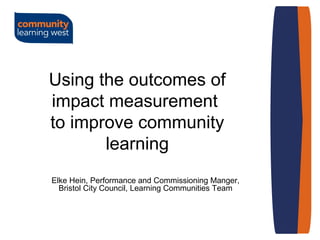 Using the outcomes of
impact measurement
to improve community
learning
Elke Hein, Performance and Commissioning Manger,
Bristol City Council, Learning Communities Team
 