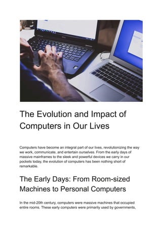 The Evolution and Impact of
Computers in Our Lives
Computers have become an integral part of our lives, revolutionizing the way
we work, communicate, and entertain ourselves. From the early days of
massive mainframes to the sleek and powerful devices we carry in our
pockets today, the evolution of computers has been nothing short of
remarkable.
The Early Days: From Room-sized
Machines to Personal Computers
In the mid-20th century, computers were massive machines that occupied
entire rooms. These early computers were primarily used by governments,
 