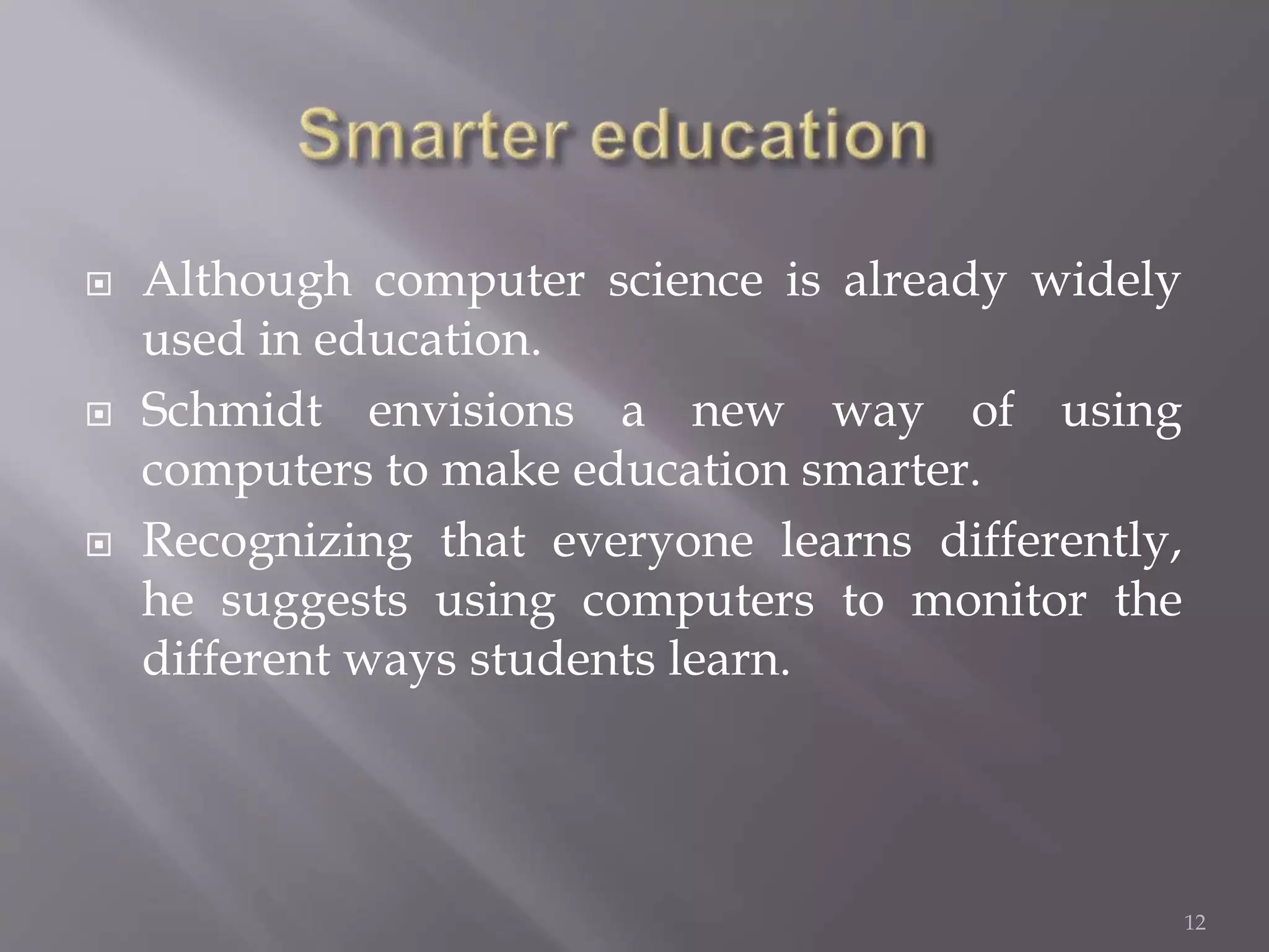  Although computer science is already widely
used in education.
 Schmidt envisions a new way of using
computers to make education smarter.
 Recognizing that everyone learns differently,
he suggests using computers to monitor the
different ways students learn.
12
 