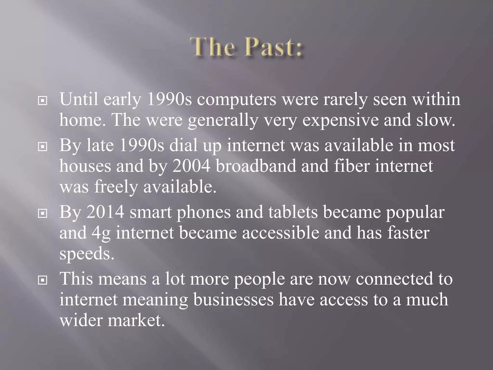  Until early 1990s computers were rarely seen within
home. The were generally very expensive and slow.
 By late 1990s dial up internet was available in most
houses and by 2004 broadband and fiber internet
was freely available.
 By 2014 smart phones and tablets became popular
and 4g internet became accessible and has faster
speeds.
 This means a lot more people are now connected to
internet meaning businesses have access to a much
wider market.
 