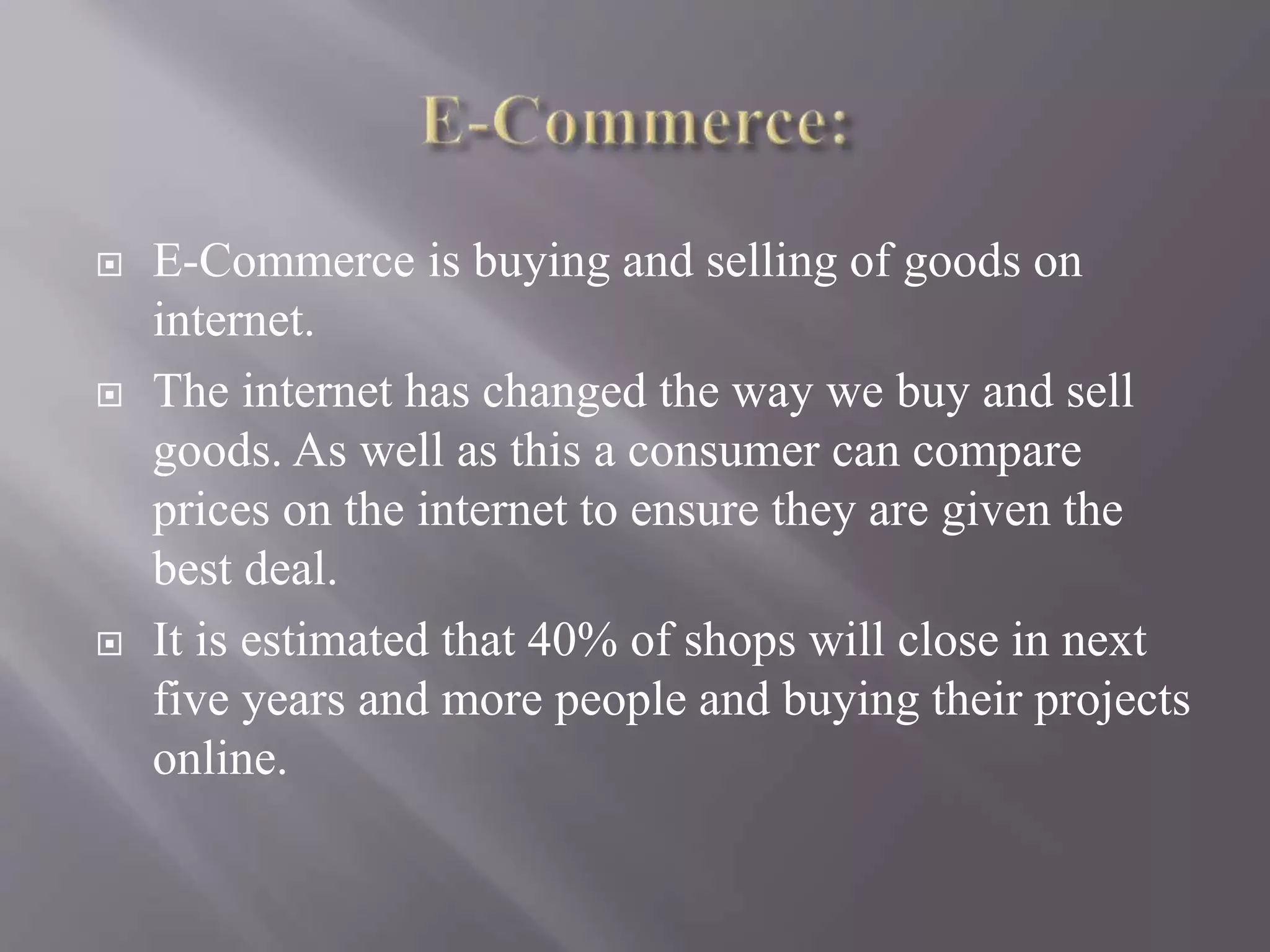  E-Commerce is buying and selling of goods on
internet.
 The internet has changed the way we buy and sell
goods. As well as this a consumer can compare
prices on the internet to ensure they are given the
best deal.
 It is estimated that 40% of shops will close in next
five years and more people and buying their projects
online.
 