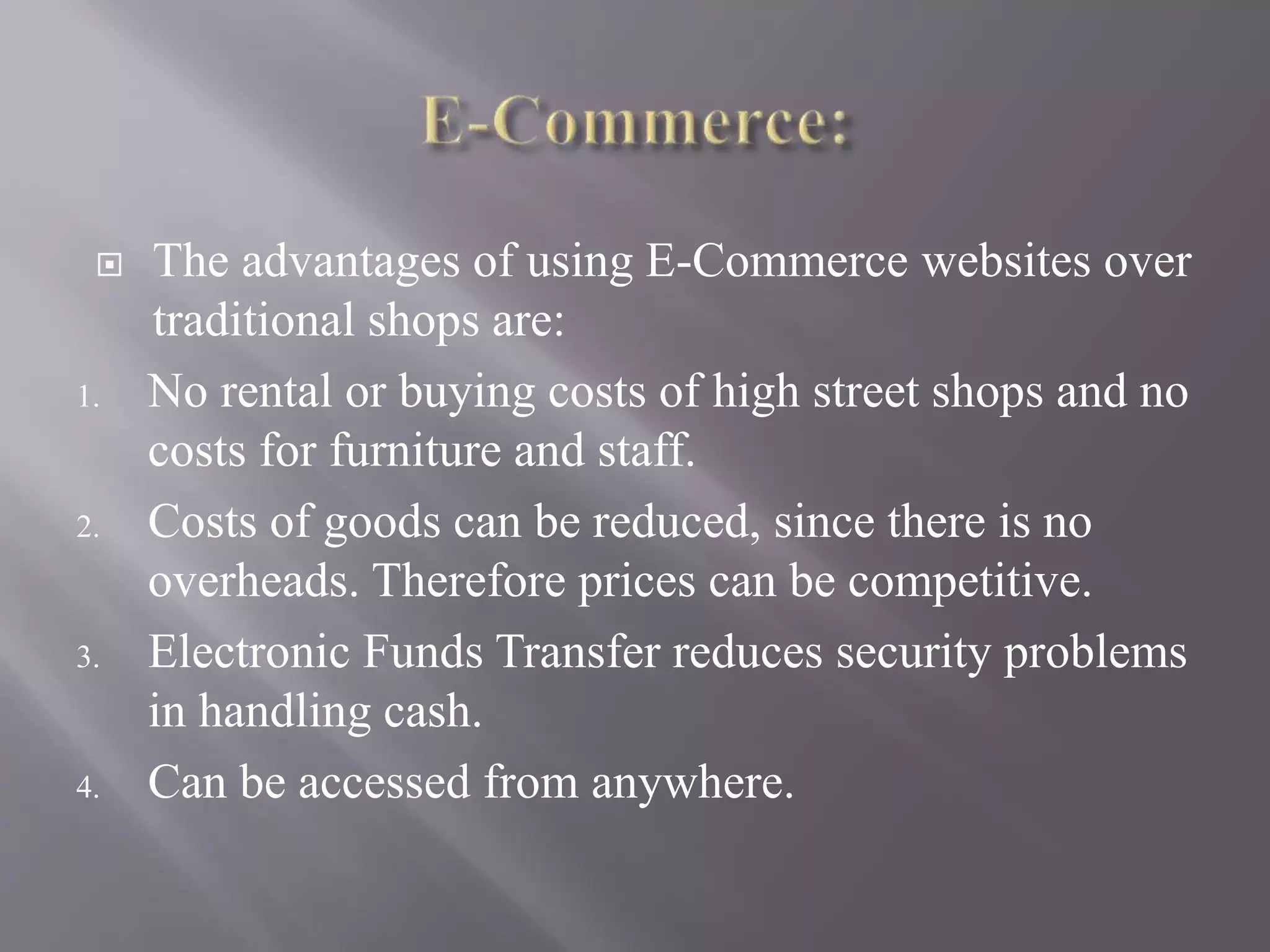  The advantages of using E-Commerce websites over
traditional shops are:
1. No rental or buying costs of high street shops and no
costs for furniture and staff.
2. Costs of goods can be reduced, since there is no
overheads. Therefore prices can be competitive.
3. Electronic Funds Transfer reduces security problems
in handling cash.
4. Can be accessed from anywhere.
 