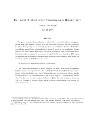 The Impact of School District Consolidation on Housing Prices

                                            Yue Hu∗, John Yinger†

                                                 July 23, 2007



                                                    Abstract

           This paper estimates the capitalization of school district consolidation into housing prices
        in New York State between 1990 and 2000. We utilize ﬁrst diﬀerencing and 2SLS to account
        for district heterogeneity and possible endogeneity of the consolidation decision. We ﬁnd that
        consolidation boosted house values and rents by about 25 percent in very small school districts
        and that this eﬀect declines with district enrollment, as expected based on economies of size.
        Consolidation has no impact on house values for districts with more than about 1700 pupils.
        We also ﬁnd that the impact of consolidation on housing prices declines with tract income and
        actually is negative in the highest-income tracts.


           Key Words: school district consolidation, capitalization

           ∗
               We thank Stuart Rosenthal for kindly providing the data. We gratefully acknowledges
        helpful comments and suggestions from Jan Ondrich, Jeﬀ Kubik, Maria Marta Ferreyra, Kalena
        Cortes, Christopher Rohlfs, Stacy Chen, William Silky, and two anonymous referees. Yue Hu
        thanks the Lincoln Institute of Land Policy for ﬁnancial support. This work was conducted
        when Yue Hu was a research associate at Center for Policy Research in Syracuse University.
        The views expressed in the paper should not be attributed to anyone except the authors. All
        errors are our own.




   ∗
     Corresponding author: Yue Hu, Wisconsin Center for Education Research, School of Education University of
Wisconsin-Madison, 1025 West Johnson Street, Suite 871A, Madison, Wisconsin 53706; e-mail: yhu7@wisc.edu.
   †
     John Yinger, Center for Policy Research, 426 Eggers Hall, Syracuse University, Syracuse, NY 13244-1020; e-mail:
jyinger@maxwell.syr.edu
 