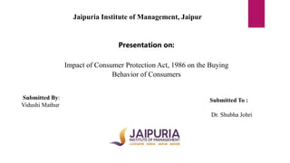 Jaipuria Institute of Management, Jaipur
Presentation on:
Impact of Consumer Protection Act, 1986 on the Buying
Behavior of Consumers
Submitted By:
Vidushi Mathur
Submitted To :
Dr. Shubha Johri
 