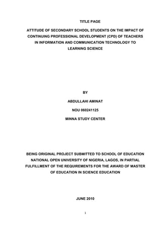 TITLE PAGE

ATTITUDE OF SECONDARY SCHOOL STUDENTS ON THE IMPACT OF
CONTINUING PROFESSIONAL DEVELOPMENT (CPD) OF TEACHERS
    IN INFORMATION AND COMMUNICATION TECHNOLOGY TO
                    LEARNING SCIENCE




                           BY

                    ABDULLAHI AMINAT

                      NOU 060241125

                   MINNA STUDY CENTER




BEING ORIGINAL PROJECT SUBMITTED TO SCHOOL OF EDUCATION
  NATIONAL OPEN UNIVERSITY OF NIGERIA, LAGOS, IN PARTIAL
FULFILLMENT OF THE REQUIREMENTS FOR THE AWARD OF MASTER
           OF EDUCATION IN SCIENCE EDUCATION




                        JUNE 2010


                            1
 
