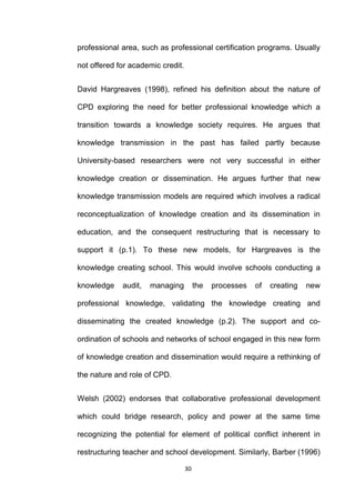 professional area, such as professional certification programs. Usually

not offered for academic credit.


David Hargreaves (1998), refined his definition about the nature of

CPD exploring the need for better professional knowledge which a

transition towards a knowledge society requires. He argues that

knowledge transmission in the past has failed partly because

University-based researchers were not very successful in either

knowledge creation or dissemination. He argues further that new

knowledge transmission models are required which involves a radical

reconceptualization of knowledge creation and its dissemination in

education, and the consequent restructuring that is necessary to

support it (p.1). To these new models, for Hargreaves is the

knowledge creating school. This would involve schools conducting a

knowledge    audit,   managing          the   processes   of   creating   new

professional knowledge, validating the knowledge creating and

disseminating the created knowledge (p.2). The support and co-

ordination of schools and networks of school engaged in this new form

of knowledge creation and dissemination would require a rethinking of

the nature and role of CPD.


Welsh (2002) endorses that collaborative professional development

which could bridge research, policy and power at the same time

recognizing the potential for element of political conflict inherent in

restructuring teacher and school development. Similarly, Barber (1996)

                                   30
 