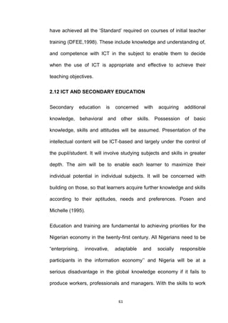 have achieved all the „Standard‟ required on courses of initial teacher

training (DFEE,1998). These include knowledge and understanding of,

and competence with ICT in the subject to enable them to decide

when the use of ICT is appropriate and effective to achieve their

teaching objectives.


2.12 ICT AND SECONDARY EDUCATION


Secondary        education   is   concerned     with   acquiring    additional

knowledge,       behavioral and other         skills. Possession     of basic

knowledge, skills and attitudes will be assumed. Presentation of the

intellectual content will be ICT-based and largely under the control of

the pupil/student. It will involve studying subjects and skills in greater

depth. The aim will be to enable each learner to maximize their

individual potential in individual subjects. It will be concerned with

building on those, so that learners acquire further knowledge and skills

according to their aptitudes, needs and preferences. Posen and

Michelle (1995).


Education and training are fundamental to achieving priorities for the

Nigerian economy in the twenty-first century. All Nigerians need to be

“enterprising,     innovative,    adaptable     and    socially    responsible

participants in the information economy‟‟ and Nigeria will be at a

serious disadvantage in the global knowledge economy if it fails to

produce workers, professionals and managers. With the skills to work


                                   61
 