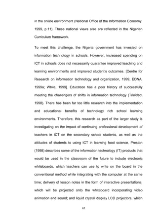 in the online environment (National Office of the Information Economy,

1999, p.11). These national views also are reflected in the Nigerian

Curriculum framework.


To meet this challenge, the Nigeria government has invested on

information technology in schools. However, increased spending on

ICT in schools does not necessarily quarantee improved teaching and

learning environments and improved student‟s outcomes. [Centre for

Research on information technology and organization, 1999, EDNA,

1999a; While, 1999]. Education has a poor history of successfully

meeting the challengers of shifts in information technology (Trinidad,

1998). There has been far too little research into the implementation

and   educational   benefits   of    technology   rich   school   learning

environments. Therefore, this research as part of the larger study is

investigating on the impact of continuing professional development of

teachers in ICT on the secondary school students, as well as the

attitudes of students to using ICT in learning food science. Preston

(1998) describes some of the information technology (IT) products that

would be used in the classroom of the future to include electronic

whiteboards, which teachers can use to write on the board in the

conventional method while integrating with the computer at the same

time; delivery of lesson notes in the form of interactive presentations,

which will be projected onto the whiteboard incorporating video

animation and sound; and liquid crystal display LCD projectors, which

                                62
 