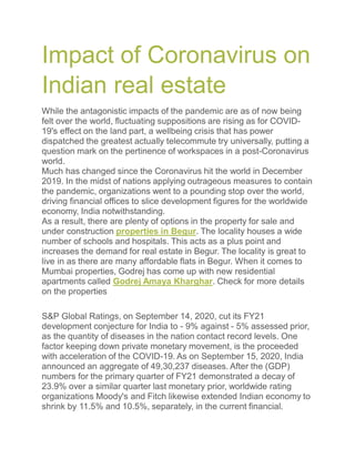 Impact of Coronavirus on
Indian real estate
While the antagonistic impacts of the pandemic are as of now being
felt over the world, fluctuating suppositions are rising as for COVID-
19's effect on the land part, a wellbeing crisis that has power
dispatched the greatest actually telecommute try universally, putting a
question mark on the pertinence of workspaces in a post-Coronavirus
world.
Much has changed since the Coronavirus hit the world in December
2019. In the midst of nations applying outrageous measures to contain
the pandemic, organizations went to a pounding stop over the world,
driving financial offices to slice development figures for the worldwide
economy, India notwithstanding.
As a result, there are plenty of options in the property for sale and
under construction properties in Begur. The locality houses a wide
number of schools and hospitals. This acts as a plus point and
increases the demand for real estate in Begur. The locality is great to
live in as there are many affordable flats in Begur. When it comes to
Mumbai properties, Godrej has come up with new residential
apartments called Godrej Amaya Kharghar. Check for more details
on the properties
S&P Global Ratings, on September 14, 2020, cut its FY21
development conjecture for India to - 9% against - 5% assessed prior,
as the quantity of diseases in the nation contact record levels. One
factor keeping down private monetary movement, is the proceeded
with acceleration of the COVID-19. As on September 15, 2020, India
announced an aggregate of 49,30,237 diseases. After the (GDP)
numbers for the primary quarter of FY21 demonstrated a decay of
23.9% over a similar quarter last monetary prior, worldwide rating
organizations Moody's and Fitch likewise extended Indian economy to
shrink by 11.5% and 10.5%, separately, in the current financial.
 