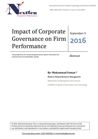 Impact of Corporate
Governance on Firm
Performance
September 5
2016
A key objective of a corporate governance system should be the
enhancement of shareholder wealth Abstract
By: Muhammad Usman *
Masters: Human Resource Management
Department of Management and sciences
COMSATS Institute of Information and Technology
*Corresponding author: 0320-6640581 or Usman2skp@gmail.com
International Journal of New Technology and Research (IJNTR)
ISSN: 2454-4116, Volume-1, Issue-15, Oct 2016
© 2016. Muhammad Usman This is a research/review paper, distributed under the terms of the
Creative Commons Attribution-Noncommercial 3.0 Unported License permitting all non-commercial
use, distribution, and reproduction in any medium, provided the original work is properly cited
 
