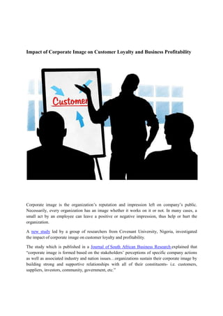 Impact of Corporate Image on Customer Loyalty and Business Profitability
Corporate image is the organization’s reputation and impression left on company’s public.
Necessarily, every organization has an image whether it works on it or not. In many cases, a
small act by an employee can leave a positive or negative impression, thus help or hurt the
organization.
A new study led by a group of researchers from Covenant University, Nigeria, investigated
the impact of corporate image on customer loyalty and profitability.
The study which is published in a Journal of South African Business Research explained that
“corporate image is formed based on the stakeholders’ perceptions of specific company actions
as well as associated industry and nation issues…organizations sustain their corporate image by
building strong and supportive relationships with all of their constituents- i.e. customers,
suppliers, investors, community, government, etc.”
 