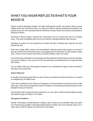 WHAT YOU WEAR REFLECTS WHAT’S YOUR
MOOD IS
Fashion is about expressing oneself. You select clothing that you like. Lets discuss what you wear
reflects what’s your mood for the day. You want your attire to express something meaningful to the
people around you. We understand that the clothes you choose reveal a lot about your personality at
Generous Fashion.
According to Science Digest, students were instructed to put on a doctor's lab coat in a revealing
study. They were immediately able to focus and maintain prolonged attention after doing so.
According to studies, the more powerful we consider the style of clothing we're wearing, the more
powerful we feel.
Color has a similar effect. It gives our brains feedback. Wearing neutral colours gives us a sense of
security. We feel more extroverted, lively, and engaged with the world when we wear brighter, bolder
hues. There is a lot of science behind the connection between colour and mood.
It's true that colour perceptions and meanings are fairly subjective. Cultural issues must also be taken
into account. However, here are some of the characteristics and attributes that are frequently linked
with colours.
You can always offer your finest image to the world if you understand the magic of colour and what it
says about your personality.
Color's Influence
In actuality, the only thing that limits our colour choices is ourselves and what we believe in. The world
is a kaleidoscope of brilliant hues!
Colors were employed by the Chinese and Egyptians to heal and impact the body more than 2,000
years ago. There are now a significant number of studies on chromotherapy that demonstrate the link
between the body and colours.
We should be able to apply the same approach to our own style if colours produce pleasant space
and impact energy and mood in our houses.
Grey goes for balance
Neutral, understated, and well-balanced. Adding a dash of grey to your ensemble makes you stand
out in the best way possible. It alternates between black and white, two harsh, dramatic colours. As a
result, grey is ideal for adding a neutral tone to bold objects.
 