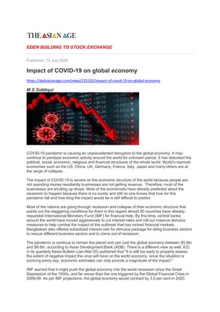 EDEN BUILDING TO STOCK EXCHANGE
Published: 12 July 2020
Impact of COVID-19 on global economy
https://dailyasianage.com/news/235102/impact-of-covid-19-on-global-economy
M S Siddiqui
COVID-19 pandemic is causing an unprecedented disruption to the global economy. It may
continue to paralyse economic activity around the world for unknown period. It has disturbed the
political, social, economic, religious and financial structures of the whole world. World’s topmost
economies such as the US, China, UK, Germany, France, Italy, Japan and many others are at
the verge of collapse.
The impact of COVID-19 is severe on the economic structure of the world because people are
not spending money resultantly businesses are not getting revenue. Therefore, most of the
businesses are shutting up shops. Most of the economists have already predicted about the
recession to happen because there is no surety and still no one knows that how for this
pandemic fall and how long the impact would be is still difficult to predict.
Most of the nations are going through recession and collapse of their economic structure that
points out the staggering conditions for them in this regard almost 80 countries have already
requested International Monetary Fund (IMF) for financial help. By this time, central banks
around the world have moved aggressively to cut interest rates and roll out massive stimulus
measures to help combat the impact of the outbreak that has rocked financial markets.
Bangladesh also offered subsidized interest rate for stimulus package for ailing business sectors
to rescue different business sectors and to come out of recession.
The pandemic is continue to remain the planet and can cost the global economy between $5.8tn
and $8.8tn, according to Asian Development Bank (ADB). There is a different view as well. ICC
in its quarterly News Bulletin (Jan-Mar’20) published that "It is still too early to properly assess
the extent of negative impact the virus will have on the world economy, since the situation is
evolving every day, economic estimates can only provide a magnitude of the impact."
IMF warned that it might push the global economy into the worst recession since the Great
Depression of the 1930s, and far worse than the one triggered by the Global Financial Crisis in
2008-09. As per IMF projections, the global economy would contract by 3.0 per cent in 2020,
 