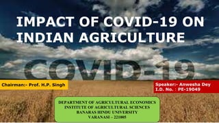 IMPACT OF COVID-19 ON
INDIAN AGRICULTURE
Speaker:- Anwesha Dey
I.D. No. : PE-19049
Chairman:- Prof. H.P. Singh
DEPARTMENT OF AGRICULTURAL ECONOMICS
INSTITUTE OF AGRICULTURAL SCIENCES
BANARAS HINDU UNIVERSITY
VARANASI – 221005
 