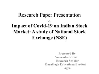 Research Paper Presentation
on
Impact of Covid-19 on Indian Stock
Market: A study of National Stock
Exchange (NSE)
Presented By
Veerendra Kumar
Research Scholar
Dayalbagh Educational Institut
Agra
 