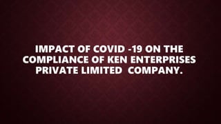 IMPACT OF COVID -19 ON THE
COMPLIANCE OF KEN ENTERPRISES
PRIVATE LIMITED COMPANY.
 