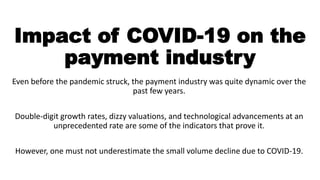 Impact of COVID-19 on the
payment industry
Even before the pandemic struck, the payment industry was quite dynamic over the
past few years.
Double-digit growth rates, dizzy valuations, and technological advancements at an
unprecedented rate are some of the indicators that prove it.
However, one must not underestimate the small volume decline due to COVID-19.
 