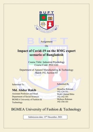 Assignment
On
Impact of Covid-19 on the RMG export
scenario of Bangladesh
Course Tittle: Industrial Psychology
Course Code: PSY3101
Department of Apparel Manufacturing & Technology
Batch-192, Section-03
BGMEA University of Fashion & Technology
Submitted By
Mosaibur Rahman
192-124-101
Wakil Ahmed Bitto
192-142-101
Mohuya Rahman
192-144-101
Submitted To
Md. Abdur Rakib
Assistant Professor and Head
Department of Social Sciences
BGMEA University of Fashion &
Technology
Submission date: 15th
December, 2021
 