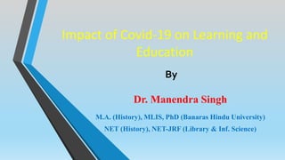 Impact of Covid-19 on Learning and
Education
Dr. Manendra Singh
M.A. (History), MLIS, PhD (Banaras Hindu University)
NET (History), NET-JRF (Library & Inf. Science)
By
 