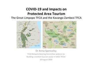 COVID-19	and	Impacts	on																											
Protected	Area	Tourism	
The	Great	Limpopo	TFCA	and	the	Kavango	Zambezi	TFCA	
Dr	Anna	Spenceley	
TFCA	Network	Steering	Committee	webinar	on		
‘Building	a	resilient	tourism	sector	in	SADC	TFCAs’	
18	August	2020	
		
 