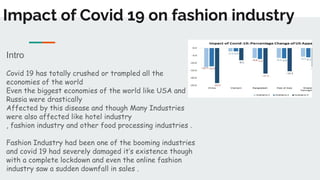 Impact of Covid 19 on fashion industry
Intro
Covid 19 has totally crushed or trampled all the
economies of the world
Even the biggest economies of the world like USA and
Russia were drastically
Affected by this disease and though Many Industries
were also affected like hotel industry
, fashion industry and other food processing industries .
Fashion Industry had been one of the booming industries
and covid 19 had severely damaged it’s existence though
with a complete lockdown and even the online fashion
industry saw a sudden downfall in sales .
 