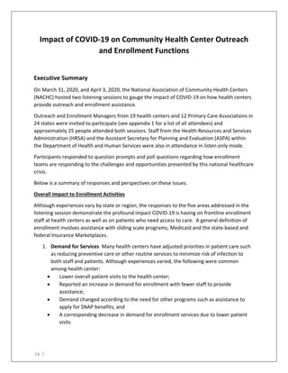  pg. 1
Impact of COVID‐19 on Community Health Center Outreach 
and Enrollment Functions  
 
Executive Summary 
On March 31, 2020, and April 3, 2020, the National Association of Community Health Centers 
(NACHC) hosted two listening sessions to gauge the impact of COVID‐19 on how health centers 
provide outreach and enrollment assistance.  
Outreach and Enrollment Managers from 19 health centers and 12 Primary Care Associations in 
24 states were invited to participate (see appendix 1 for a list of all attendees) and 
approximately 25 people attended both sessions. Staff from the Health Resources and Services 
Administration (HRSA) and the Assistant Secretary for Planning and Evaluation (ASPA) within 
the Department of Health and Human Services were also in attendance in listen only mode.  
Participants responded to question prompts and poll questions regarding how enrollment 
teams are responding to the challenges and opportunities presented by this national healthcare 
crisis.  
Below is a summary of responses and perspectives on these issues. 
Overall Impact to Enrollment Activities    
Although experiences vary by state or region, the responses to the five areas addressed in the 
listening session demonstrate the profound impact COVID‐19 is having on frontline enrollment 
staff at health centers as well as on patients who need access to care.  A general definition of 
enrollment involves assistance with sliding scale programs, Medicaid and the state‐based and 
federal Insurance Marketplaces. 
1. Demand for Services  Many health centers have adjusted priorities in patient care such 
as reducing preventive care or other routine services to minimize risk of infection to 
both staff and patients. Although experiences varied, the following were common 
among health center: 
 Lower overall patient visits to the health center; 
 Reported an increase in demand for enrollment with fewer staff to provide 
assistance; 
 Demand changed according to the need for other programs such as assistance to 
apply for SNAP benefits; and 
 A corresponding decrease in demand for enrollment services due to lower patient 
visits  
 
 