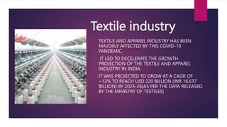 Textile industry
 TEXTILE AND APPAREL INDUSTRY HAS BEEN
MAJORLY AFFECTED BY THIS COVID-19
PANDEMIC.
 IT LED TO DECELERAT...