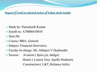 Impactof Covidon selectedsectors of Indianstockmarket
 Made by: Purusharth Kumar
 Enroll no: A70006418054
 Sem:5th
 Course: BBA- General
 Subject: Financial Derivative
 Faculty In-charge: Mr. Abhijeet V Deshmukh
 Sectors: Aviation ( Spice jet, Indigo)
Hotels ( Lemon Tree, Apollo Sindoori)
Construction ( L&T, Reliance Infra)
 
