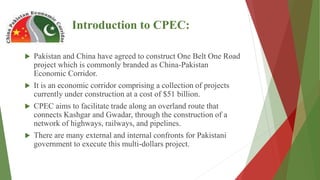 Introduction to CPEC:
 Pakistan and China have agreed to construct One Belt One Road
project which is commonly branded as China-Pakistan
Economic Corridor.
 It is an economic corridor comprising a collection of projects
currently under construction at a cost of $51 billion.
 CPEC aims to facilitate trade along an overland route that
connects Kashgar and Gwadar, through the construction of a
network of highways, railways, and pipelines.
 There are many external and internal confronts for Pakistani
government to execute this multi-dollars project.
 