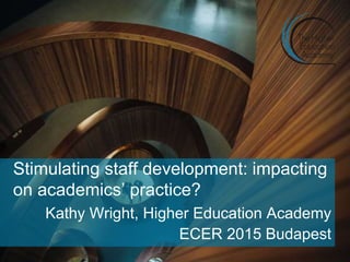 Stimulating staff development: impacting
on academics’ practice?
Kathy Wright, Higher Education Academy
ECER 2015 Budapest
 