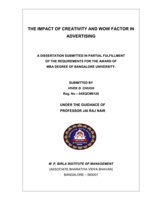 THE IMPACT OF CREATIVITY AND WOW FACTOR IN
                  ADVERTISING



   A DISSERTATION SUBMITTED IN PARTIAL FULFILLMENT
       OF THE REQUIREMENTS FOR THE AWARD OF
        MBA DEGREE OF BANGALORE UNIVERSITY.




                    SUBMITTED BY
                   VIVEK D. CHUGH
                Reg. No – 04XQCM6120


               UNDER THE GUIDANCE OF
               PROFESSOR JAI RAJ NAIR




         M. P. BIRLA INSTITUTE OF MANAGEMENT
         (ASSOCIATE BHARATIYA VIDYA BHAVAN)
                 BANGALORE – 560001
 