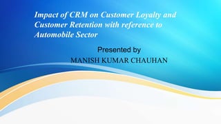 Impact of CRM on Customer Loyalty and
Customer Retention with reference to
Automobile Sector
Presented by
MANISH KUMAR CHAUHAN
 