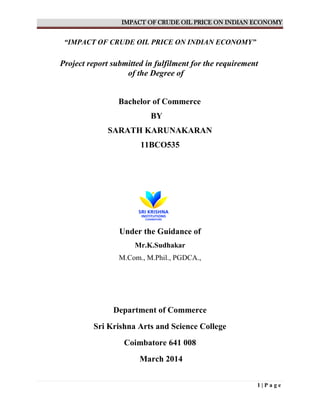 IMPACT OF CRUDE OIL PRICE ON INDIAN ECONOMY
1 | P a g e
“IMPACT OF CRUDE OIL PRICE ON INDIAN ECONOMY”
Project report submitted in fulfilment for the requirement
of the Degree of
Bachelor of Commerce
BY
SARATH KARUNAKARAN
11BCO535
Under the Guidance of
Mr.K.Sudhakar
M.Com., M.Phil., PGDCA.,
Department of Commerce
Sri Krishna Arts and Science College
Coimbatore 641 008
March 2014
 