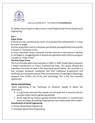 Cybersecurity(20MCA251) by PRONAB KURMI(1BO20MC016)
Q. Explain about impact of cybercrimes in social Engineering? Human based social
engineering.
Ans->
Cyber Crime
Criminal act ivies carried out by means of computer/internet(network) i.e. it may
be a tool or target
A crime conducted in which a computer was directly and significantly instrumental
is known as “Computer Crime.
A crime committed using a computer and the Internet to steal person’s identity
or sell illegal or smuggled goods or disturb any operations with malicious program
is known as “Cyber Crime”.
The first Cyber Crime
The first recorded cybercrime took place in 1820. In 1820, Joseph-Marie Jacquard,
a textile manufacturer in France, produced the loom. This device allowed the
repetition of a series of steps in the weaving of special fabrics. This resulted in a
fear amongst Jacquard's employees that their traditional employment and
livelihood were being threatened. They committed acts of sabotage to discourage
Jacquard from further use of the new technology. This is the first recorded
cybercrime!
SOCIAL ENGINEERING
Social engineering is the “technique to influence” people to obtain the
information.
 It is generally observed that people are the weak link in security and this
principle makes social engineering possible.
 Social engineering involves gaining sensitive information or unauthorized
access privileges by building inappropriate trust relationships with insiders.
Classification of Social Engineering
➢ Human Based Social Engineering
➢ Computer Based Social Engineering
 